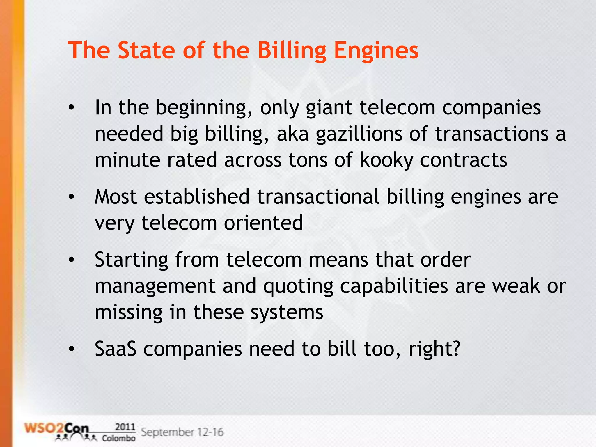 The State of the Billing Engines

• In the beginning, only giant telecom companies
  needed big billing, aka gazillions of transactions a
  minute rated across tons of kooky contracts
• Most established transactional billing engines are
  very telecom oriented
• Starting from telecom means that order
  management and quoting capabilities are weak or
  missing in these systems
• SaaS companies need to bill too, right?
 