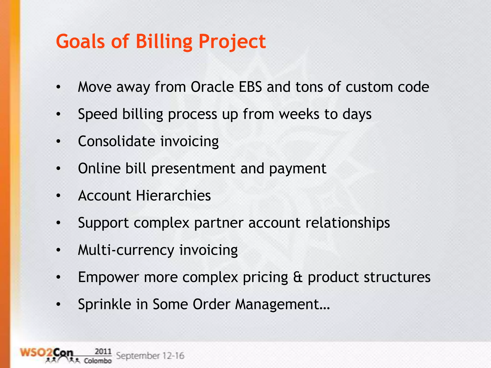 Goals of Billing Project

•   Move away from Oracle EBS and tons of custom code
•   Speed billing process up from weeks to days
•   Consolidate invoicing
•   Online bill presentment and payment
•   Account Hierarchies
•   Support complex partner account relationships
•   Multi-currency invoicing
•   Empower more complex pricing & product structures
•   Sprinkle in Some Order Management…
 