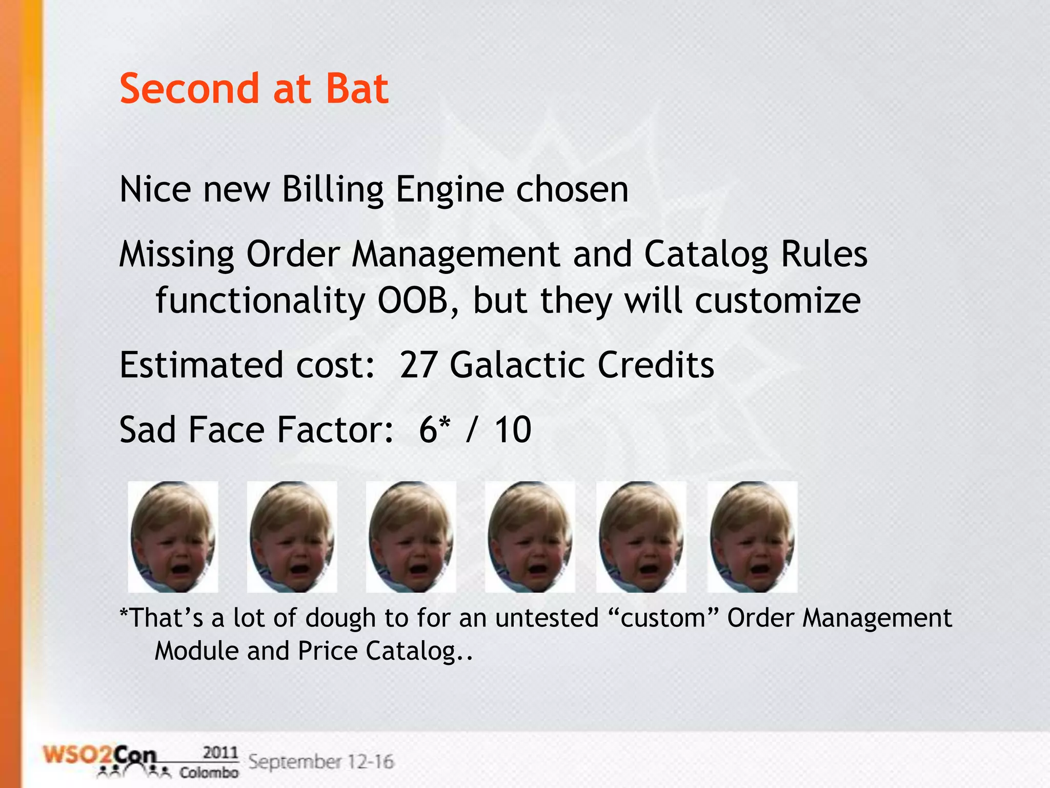 Second at Bat

Nice new Billing Engine chosen
Missing Order Management and Catalog Rules
  functionality OOB, but they will customize
Estimated cost: 27 Galactic Credits
Sad Face Factor: 6* / 10



*That’s a lot of dough to for an untested “custom” Order Management
   Module and Price Catalog..
 