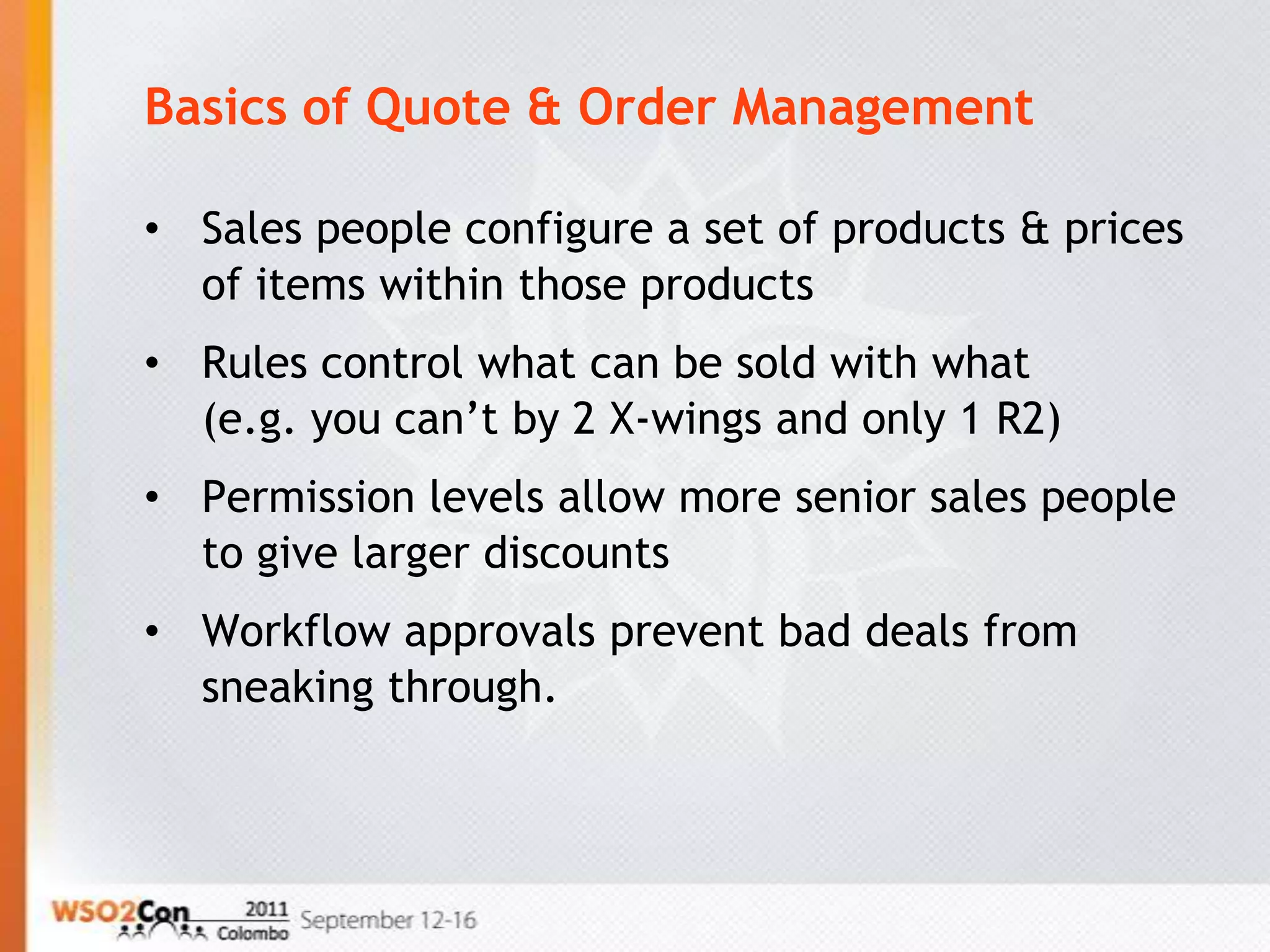 Basics of Quote & Order Management

• Sales people configure a set of products & prices
  of items within those products
• Rules control what can be sold with what
  (e.g. you can’t by 2 X-wings and only 1 R2)
• Permission levels allow more senior sales people
  to give larger discounts
• Workflow approvals prevent bad deals from
  sneaking through.
 