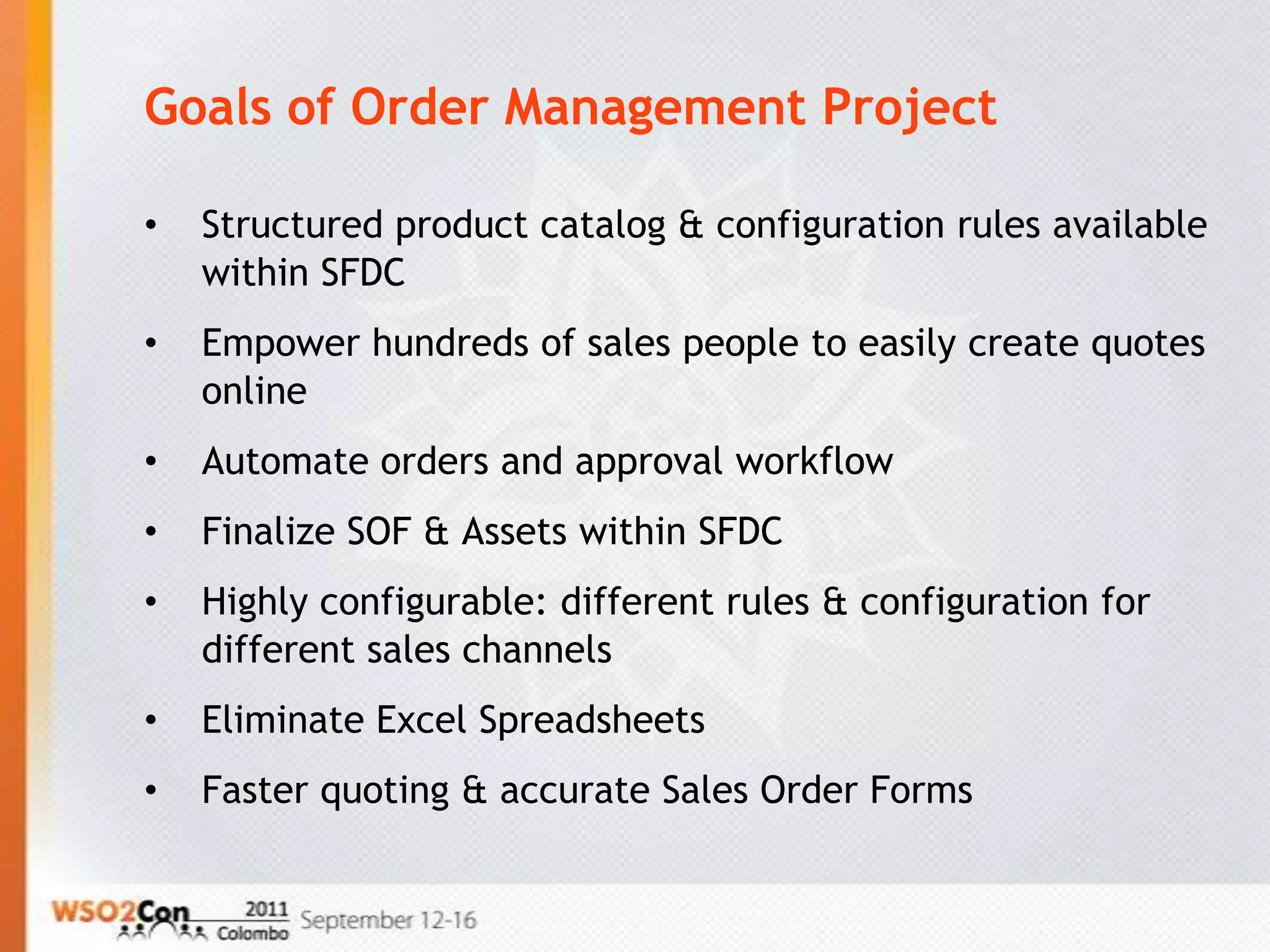 Goals of Order Management Project

•   Structured product catalog & configuration rules available
    within SFDC
•   Empower hundreds of sales people to easily create quotes
    online
•   Automate orders and approval workflow
•   Finalize SOF & Assets within SFDC
•   Highly configurable: different rules & configuration for
    different sales channels
•   Eliminate Excel Spreadsheets
•   Faster quoting & accurate Sales Order Forms
 