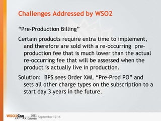 Challenges Addressed by WSO2

“Pre-Production Billing”
Certain products require extra time to implement,
  and therefore are sold with a re-occurring pre-
  production fee that is much lower than the actual
  re-occurring fee that will be assessed when the
  product is actually live in production.
Solution: BPS sees Order XML “Pre-Prod PO” and
  sets all other charge types on the subscription to a
  start day 3 years in the future.
 