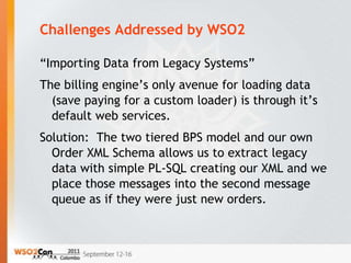 Challenges Addressed by WSO2

“Importing Data from Legacy Systems”
The billing engine’s only avenue for loading data
  (save paying for a custom loader) is through it’s
  default web services.
Solution: The two tiered BPS model and our own
  Order XML Schema allows us to extract legacy
  data with simple PL-SQL creating our XML and we
  place those messages into the second message
  queue as if they were just new orders.
 