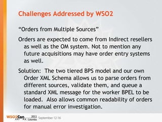 Challenges Addressed by WSO2

“Orders from Multiple Sources”
Orders are expected to come from Indirect resellers
  as well as the OM system. Not to mention any
  future acquisitions may have order entry systems
  as well.
Solution: The two tiered BPS model and our own
  Order XML Schema allows us to parse orders from
  different sources, validate them, and queue a
  standard XML message for the worker BPEL to be
  loaded. Also allows common readability of orders
  for manual error investigation.
 