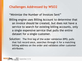 Challenges Addressed by WSO2

“Minimize the Number of Invoices Sent”
Billing engine uses Billing Account to determine that
  an invoice should be created, but does not have a
  service to search for existing billing accounts, only
  a single expensive service that pulls the entire
  dataset for a single customer.
Solution: The first leg of the order validation BPEL pulls
  that full record once, searches through it for a matching
  billing address on the order and validates other customer
  attributes.
 