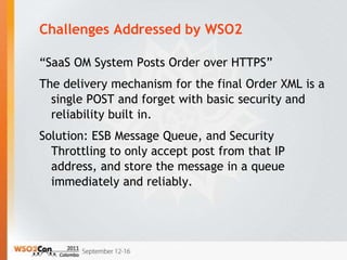Challenges Addressed by WSO2

“SaaS OM System Posts Order over HTTPS”
The delivery mechanism for the final Order XML is a
  single POST and forget with basic security and
  reliability built in.
Solution: ESB Message Queue, and Security
  Throttling to only accept post from that IP
  address, and store the message in a queue
  immediately and reliably.
 