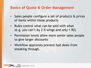 Basics of Quote & Order Management

• Sales people configure a set of products & prices
  of items within those products
• Rules control what can be sold with what
  (e.g. you can’t by 2 X-wings and only 1 R2)
• Permission levels allow more senior sales people
  to give larger discounts
• Workflow approvals prevent bad deals from
  sneaking through.
 