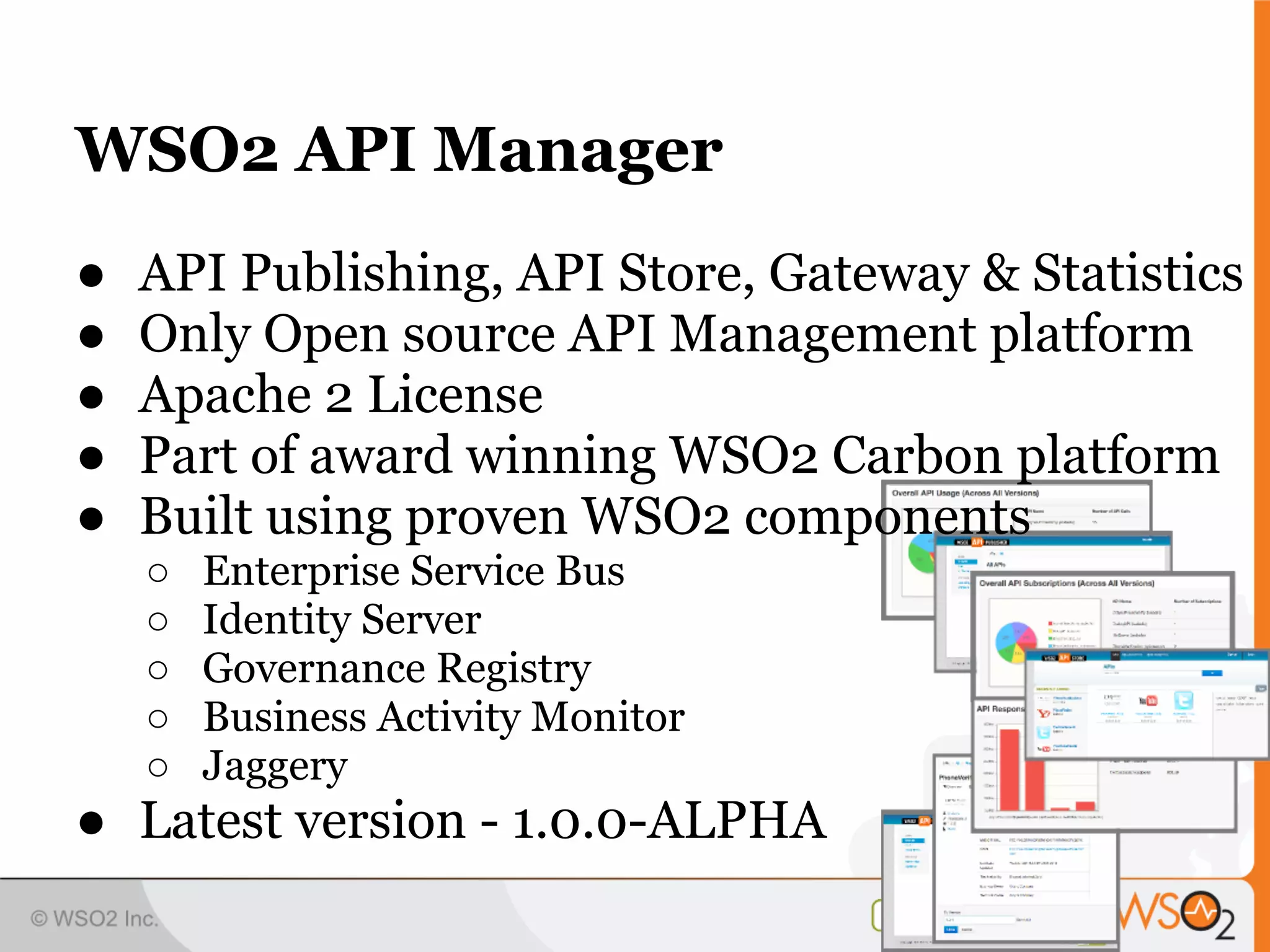 WSO2 API Manager
●   API Publishing, API Store, Gateway & Statistics
●   Only Open source API Management platform
●   Apache 2 License
●   Part of award winning WSO2 Carbon platform
●   Built using proven WSO2 components
    ○   Enterprise Service Bus
    ○   Identity Server
    ○   Governance Registry
    ○   Business Activity Monitor
    ○   Jaggery
● Latest version - 1.0.0-ALPHA
 