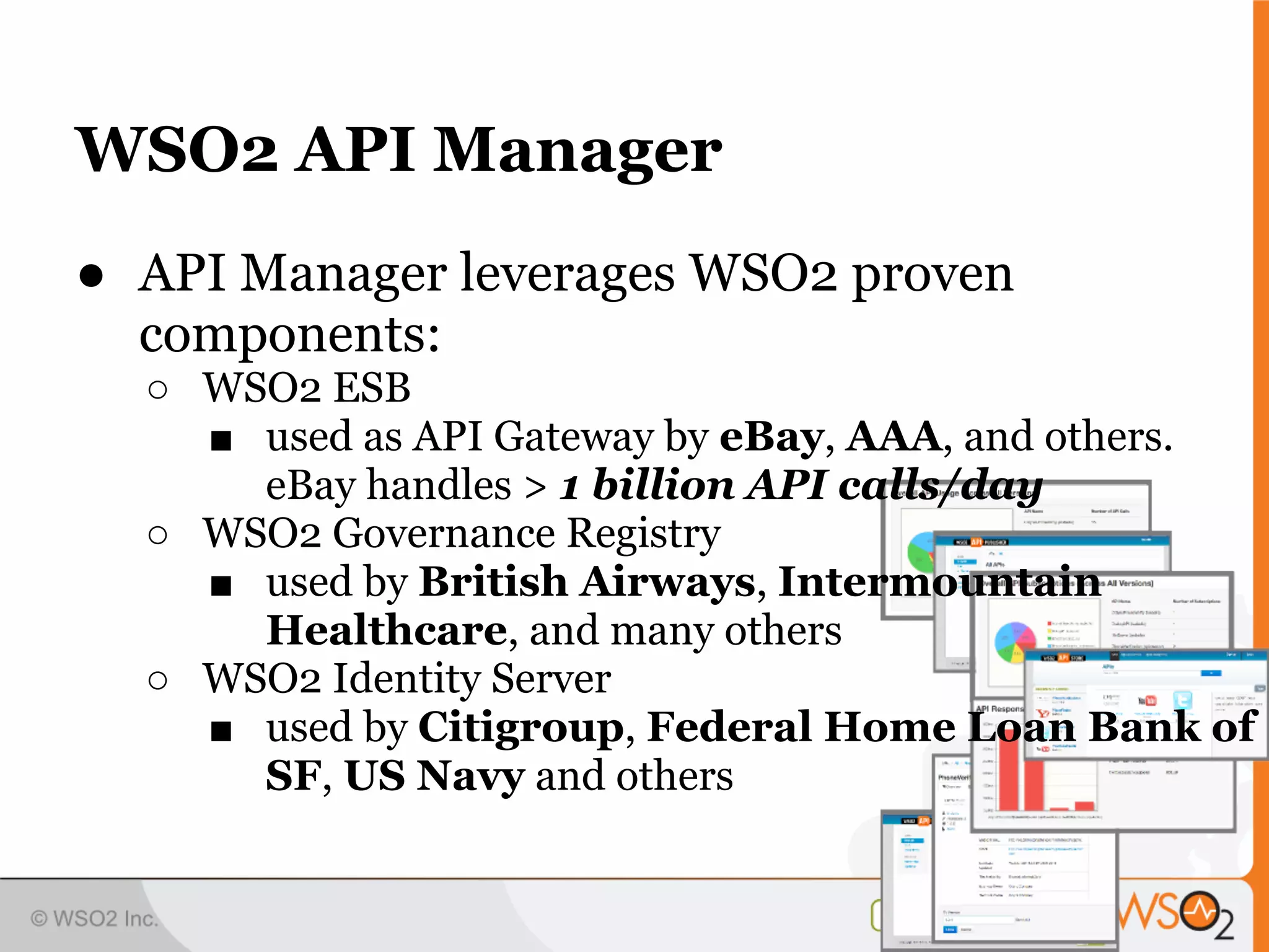 WSO2 API Manager
● API Manager leverages WSO2 proven
  components:
  ○ WSO2 ESB
    ■ used as API Gateway by eBay, AAA, and others.
      eBay handles > 1 billion API calls/day
  ○ WSO2 Governance Registry
    ■ used by British Airways, Intermountain
      Healthcare, and many others
  ○ WSO2 Identity Server
    ■ used by Citigroup, Federal Home Loan Bank of
      SF, US Navy and others
 