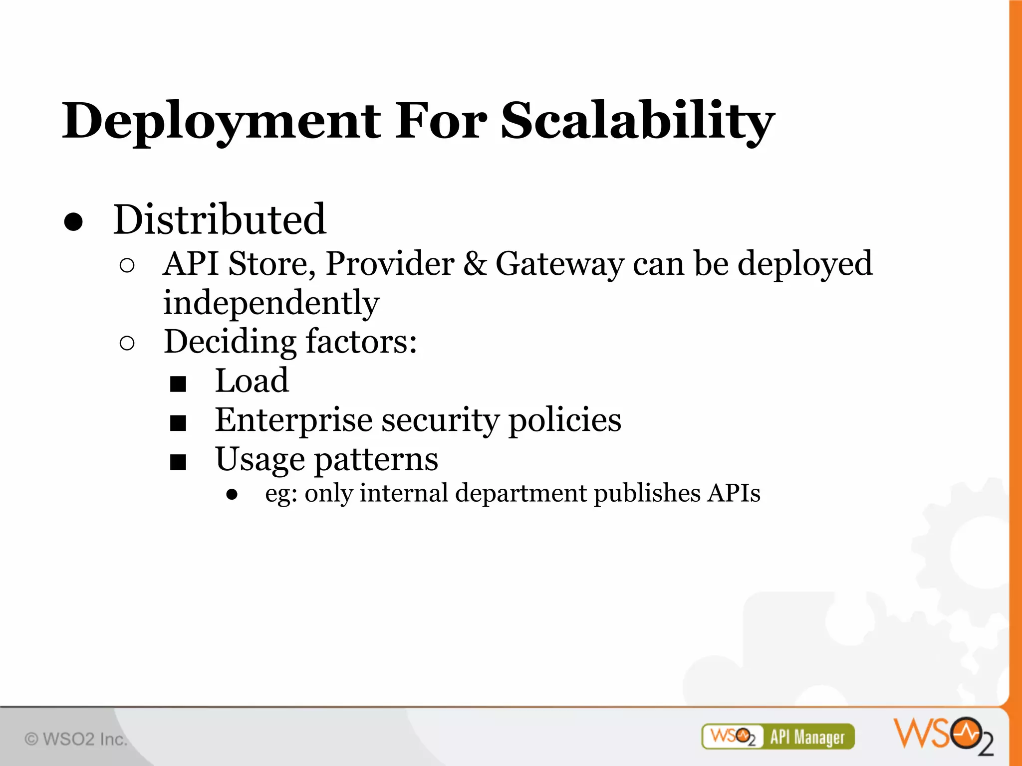 Deployment For Scalability
● Distributed
  ○ API Store, Provider & Gateway can be deployed
    independently
  ○ Deciding factors:
    ■ Load
    ■ Enterprise security policies
    ■ Usage patterns
        ●   eg: only internal department publishes APIs
 