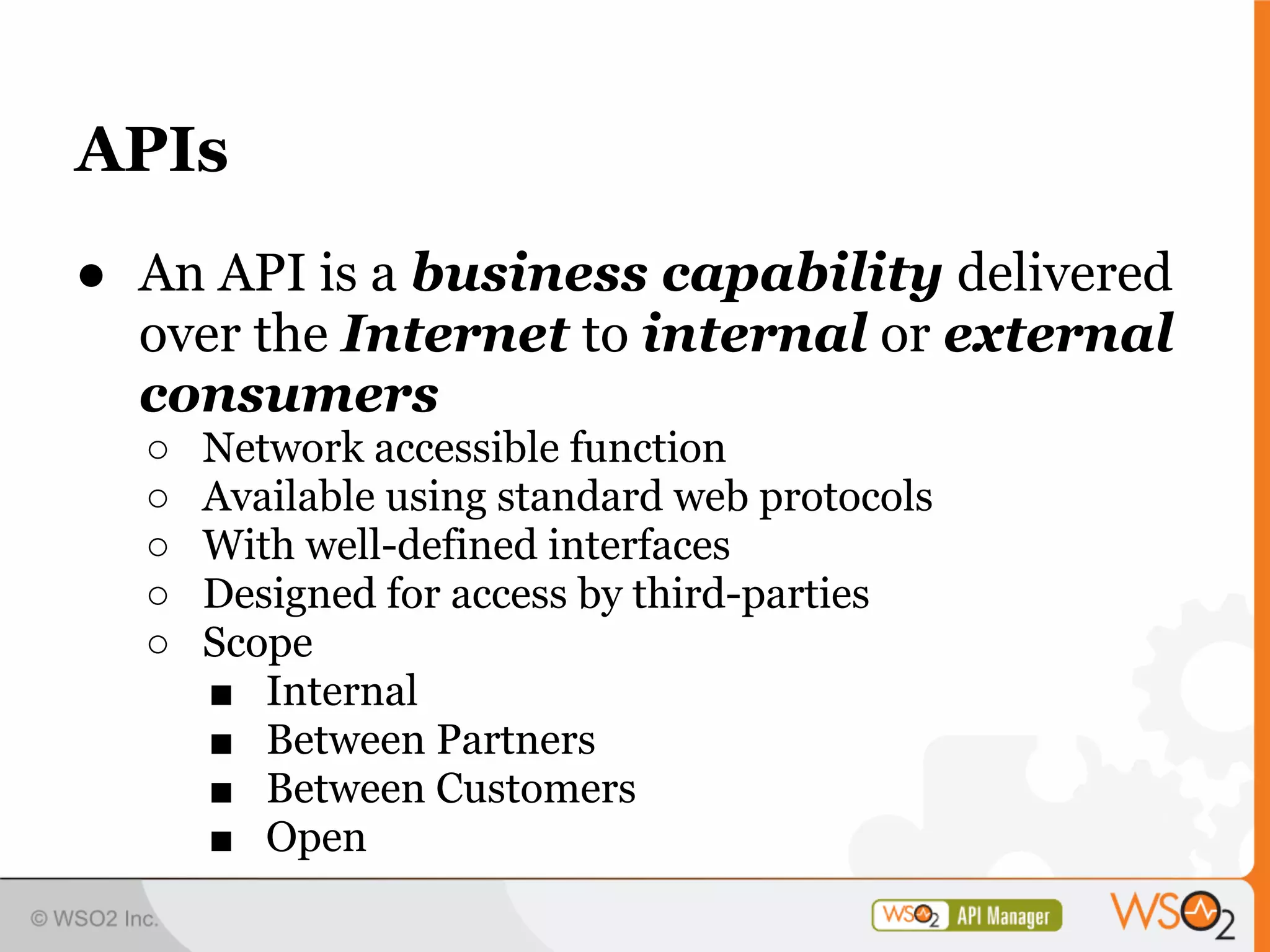 APIs
● An API is a business capability delivered
  over the Internet to internal or external
  consumers
  ○   Network accessible function
  ○   Available using standard web protocols
  ○   With well-defined interfaces
  ○   Designed for access by third-parties
  ○   Scope
      ■ Internal
      ■ Between Partners
      ■ Between Customers
      ■ Open
 