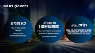 SUBSCRIÇÃO WSO2
SUPORTE 24X7
PORTAL JIRA DEDICADO AO CLIENTE
CONFERÊNCIAS
CHECKPOINTS REMOTOS
CONTABILIZADO POR NÚMERO DE JVMS
SUPORTE AO
DESENVOLVIMENTO
10 HORAS DE APOIO REMOTO PARA CADA JVM CONTRATADA
ACESSO DIRETO AOS ENGENHEIROS DE PRODUTOS
“FAÇA CERTO DESDE A PRIMEIRA VEZ”
ATUALIZAÇÕES
RECEBA EXCLUSIVAMENTE AS ATUALIZAÇÕES ,
CORREÇÕES DE BUGS QUE GARANTEM SEU
AMBIENTE CORPORATIVO 100% SEGURO
 