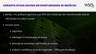 CONVERTA ATIVOS DIGITAIS EM OPORTUNIDADES DE NEGÓCIOS
▸ planeje , crie, publique e gerencie suas APIs com a Suite que vem transformando mais de
100 clientes em todo o mundo !
▸ recursos como:
▸ segurança
▸ bilhetagem e monetização de acesso
▸ detecção de anomalias e até fraudes de acessos
▸ analytics, workflows, reuso de integrações : 100% parte da solução
 