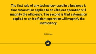 The ﬁrst rule of any technology used in a business is
that automation applied to an eﬃcient operation will
magnify the eﬃciency. The second is that automation
applied to an ineﬃcient operation will magnify the
ineﬃciency.
- Bill Gates -
 