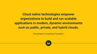 Cloud native technologies empower
organizations to build and run scalable
applications in modern, dynamic environments
such as public, private, and hybrid clouds.
- Cloud Native Computing Foundation -
 