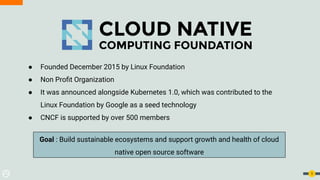 5
● Founded December 2015 by Linux Foundation
● Non Proﬁt Organization
● It was announced alongside Kubernetes 1.0, which was contributed to the
Linux Foundation by Google as a seed technology
● CNCF is supported by over 500 members
Goal : Build sustainable ecosystems and support growth and health of cloud
native open source software
 