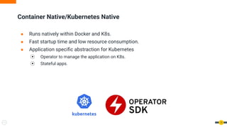 ● Runs natively within Docker and K8s.
● Fast startup time and low resource consumption.
● Application speciﬁc abstraction for Kubernetes
⦿ Operator to manage the application on K8s.
⦿ Stateful apps.
Container Native/Kubernetes Native
12
 