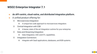 ● An API-centric, cloud-native, and distributed integration platform.
● A uniﬁed product offering for:
⦿ Microservices Integration
⦾ A unique low code approach to microservices integration.
⦿ Central Integration with ESB
⦾ A leaner, state of the art Integration runtime for your enterprise.
⦿ Data and Streaming Integration
⦾ Data Integration, CDC and ETL capabilities.
⦿ Integration Connectors
⦾ Integrate with SaaS applications, databases, and B2B systems.
WSO2 Enterprise Integrator 7.1
17
 