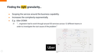 ● Scoping the service around the business capability.
● Increases the complexity exponentially.
● E.g.: Uber DOMA
⦿ “... engineers had to work through around 50 services across 12 different teams in
order to investigate the root cause of the problem.”
Finding the right granularity…
9
 