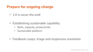 INTEGRATION SUMMIT 2019
• 1.0 is never the end!
• Establishing sustainable capability
• Skills, capacity, productivity
• Sustainable platform
• Feedback Loops, triage and responsive resolution
Prepare for ongoing change
 