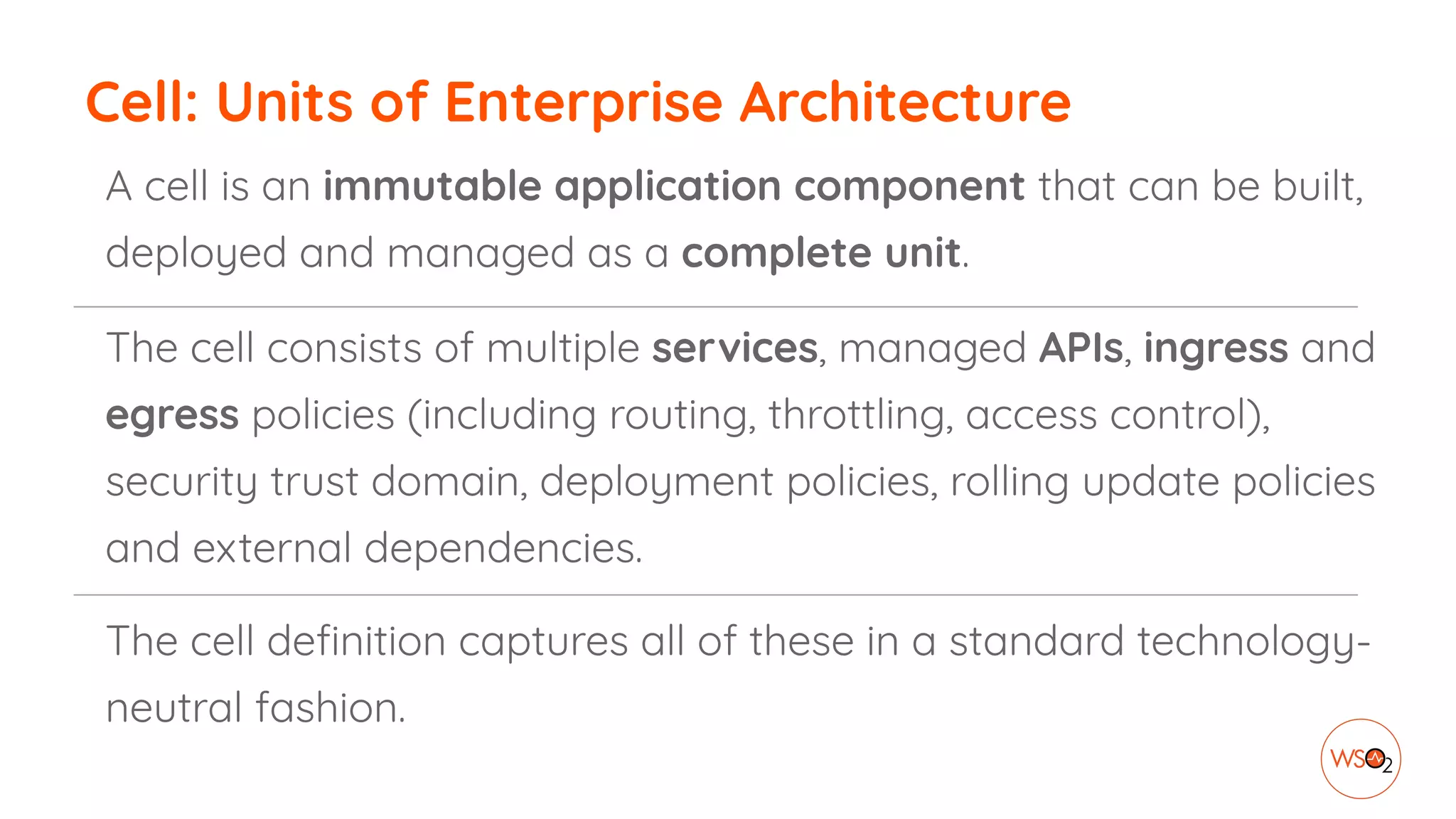 Cell: Units of Enterprise Architecture
A cell is an immutable application component that can be built,
deployed and managed as a complete unit.
The cell consists of multiple services, managed APIs, ingress and
egress policies (including routing, throttling, access control),
security trust domain, deployment policies, rolling update policies
and external dependencies.
The cell deﬁnition captures all of these in a standard technology-
neutral fashion.
 