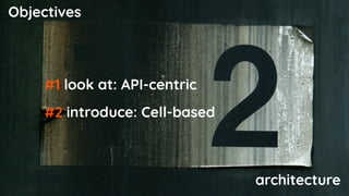Objectives
#1 look at: API-centric
#2 introduce: Cell-based
architecture
 