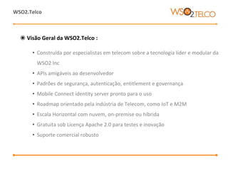 ◉ Visão Geral da WSO2.Telco :
• Construída por especialistas em telecom sobre a tecnologia líder e modular da
WSO2 Inc
• APIs amigáveis ao desenvolvedor
• Padrões de segurança, autenticação, entitlement e governança
• Mobile Connect identity server pronto para o uso
• Roadmap orientado pela indústria de Telecom, como IoT e M2M
• Escala Horizontal com nuvem, on-premise ou híbrida
• Gratuita sob Licença Apache 2.0 para testes e inovação
• Suporte comercial robusto
WSO2.Telco
 