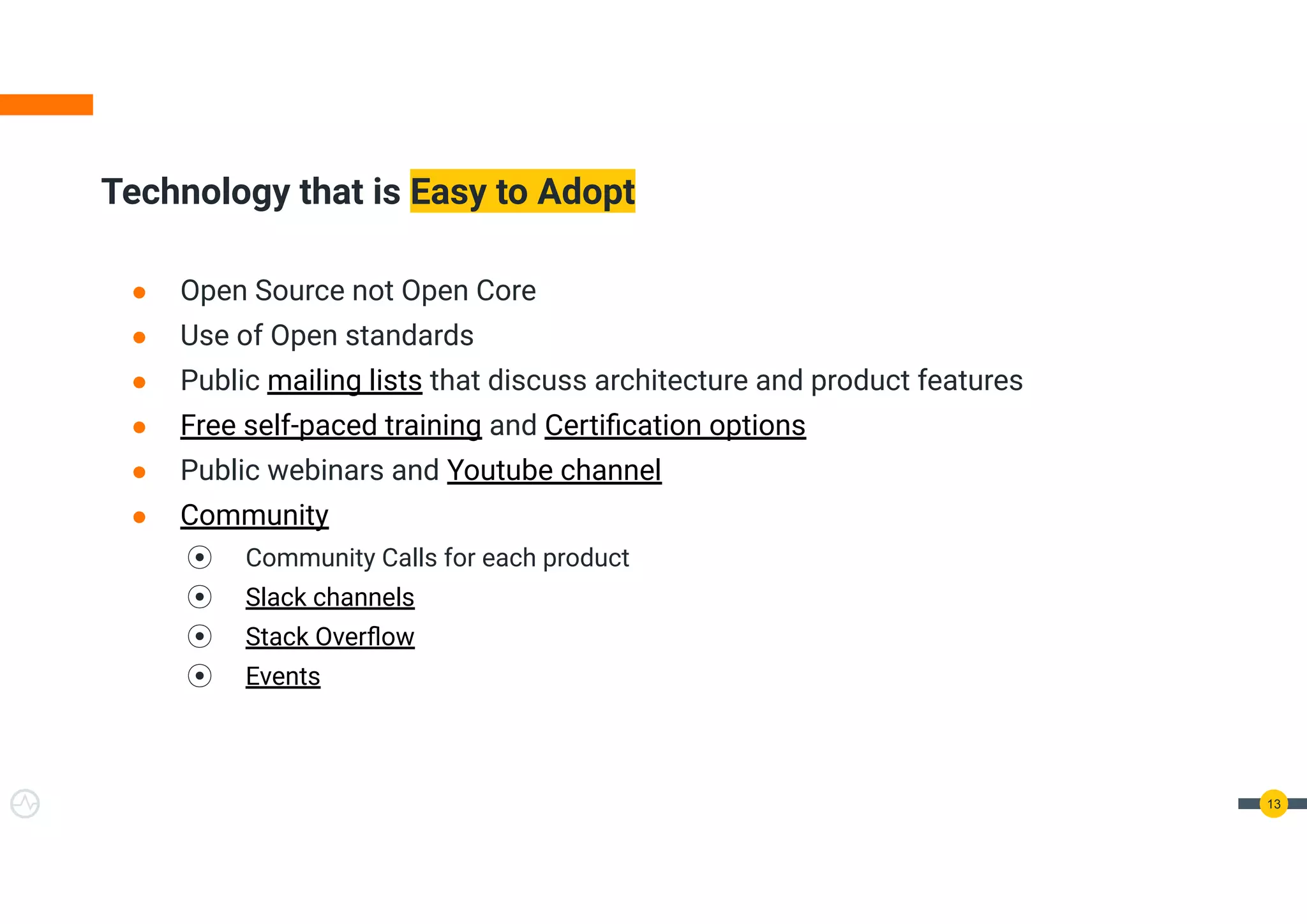 ● Open Source not Open Core
● Use of Open standards
● Public mailing lists that discuss architecture and product features
● Free self-paced training and Certiﬁcation options
● Public webinars and Youtube channel
● Community
⦿ Community Calls for each product
⦿ Slack channels
⦿ Stack Overﬂow
⦿ Events
Technology that is Easy to Adopt
13
 