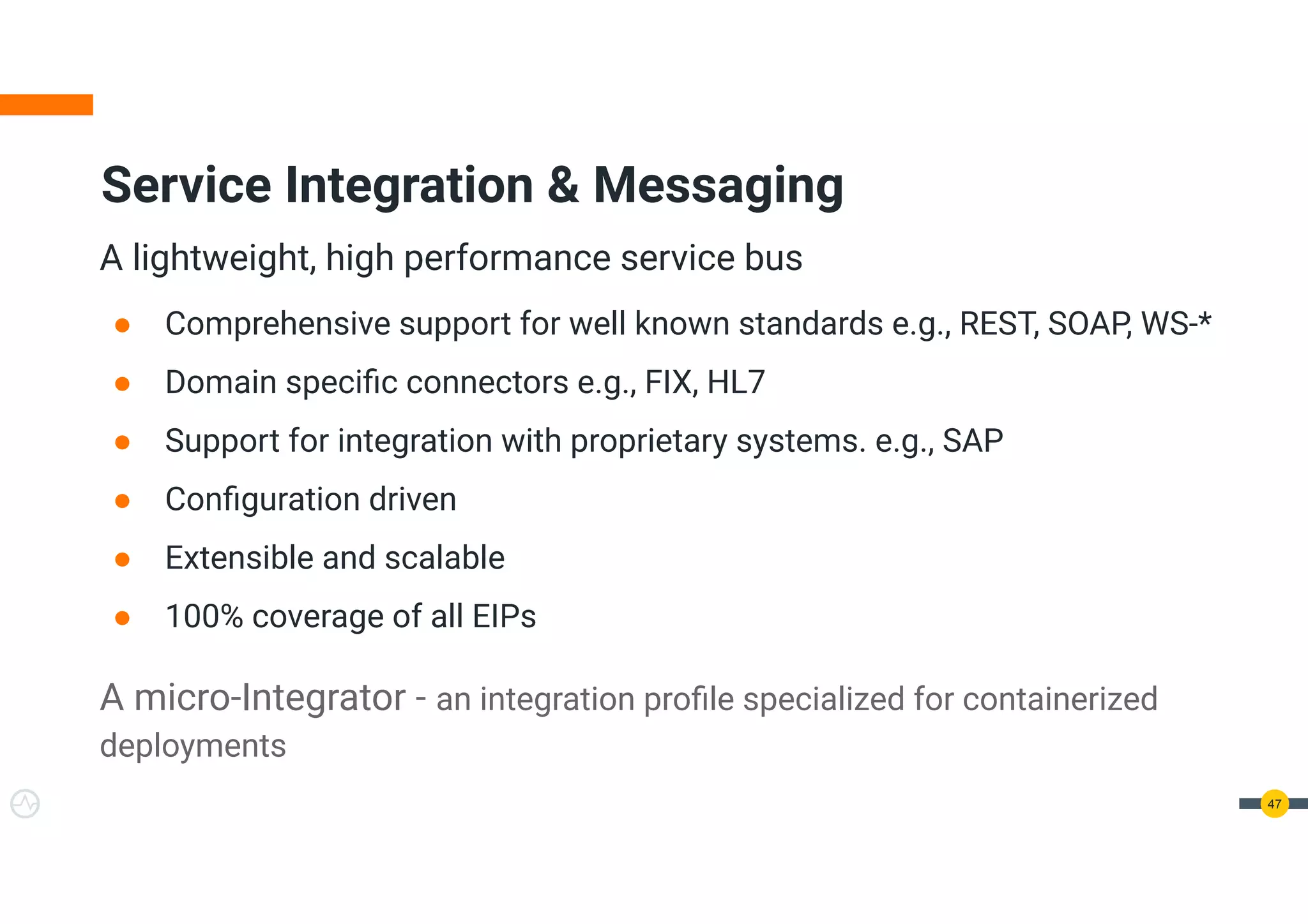 A lightweight, high performance service bus
● Comprehensive support for well known standards e.g., REST, SOAP, WS-*
● Domain speciﬁc connectors e.g., FIX, HL7
● Support for integration with proprietary systems. e.g., SAP
● Conﬁguration driven
● Extensible and scalable
● 100% coverage of all EIPs
A micro-Integrator - an integration proﬁle specialized for containerized
deployments
47
Service Integration & Messaging
 