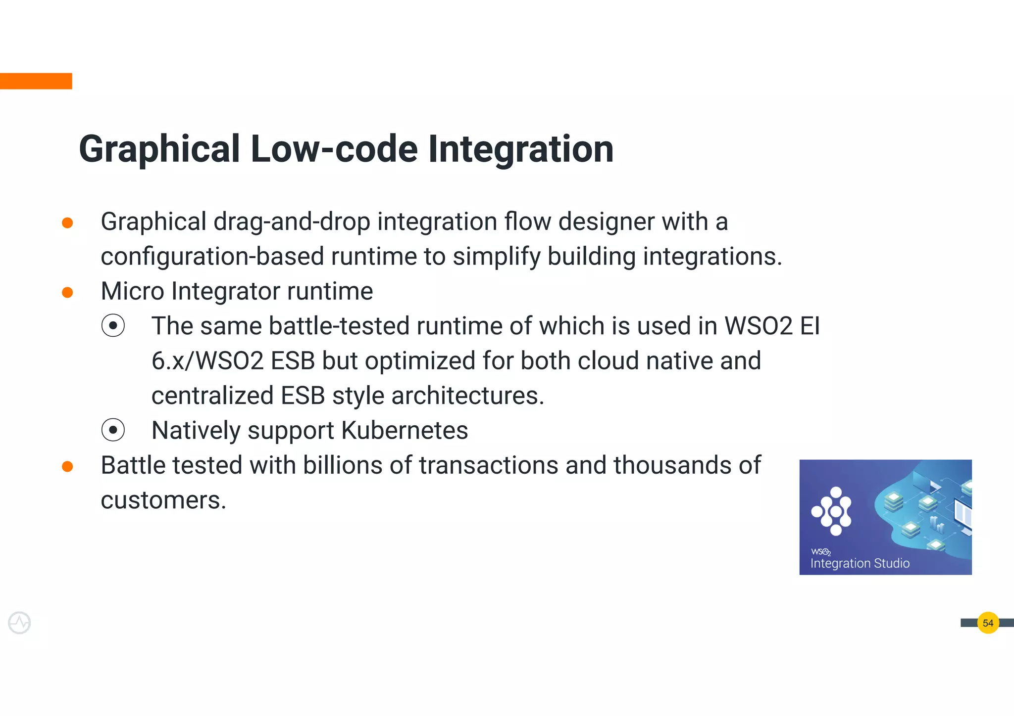 ● Graphical drag-and-drop integration ﬂow designer with a
conﬁguration-based runtime to simplify building integrations.
● Micro Integrator runtime
⦿ The same battle-tested runtime of which is used in WSO2 EI
6.x/WSO2 ESB but optimized for both cloud native and
centralized ESB style architectures.
⦿ Natively support Kubernetes
● Battle tested with billions of transactions and thousands of
customers.
Graphical Low-code Integration
54
 
