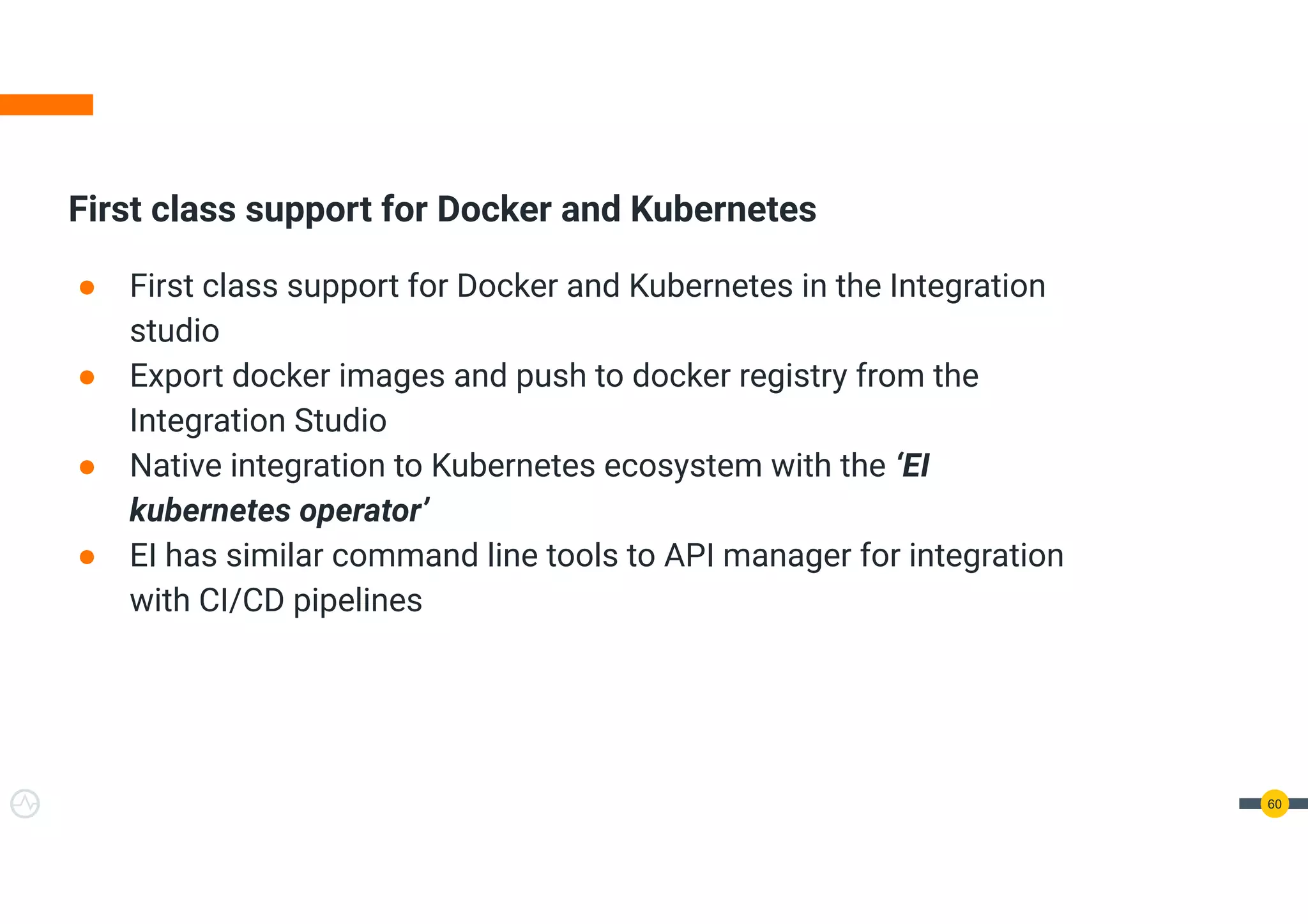 First class support for Docker and Kubernetes
● First class support for Docker and Kubernetes in the Integration
studio
● Export docker images and push to docker registry from the
Integration Studio
● Native integration to Kubernetes ecosystem with the ‘EI
kubernetes operator’
● EI has similar command line tools to API manager for integration
with CI/CD pipelines
60
 
