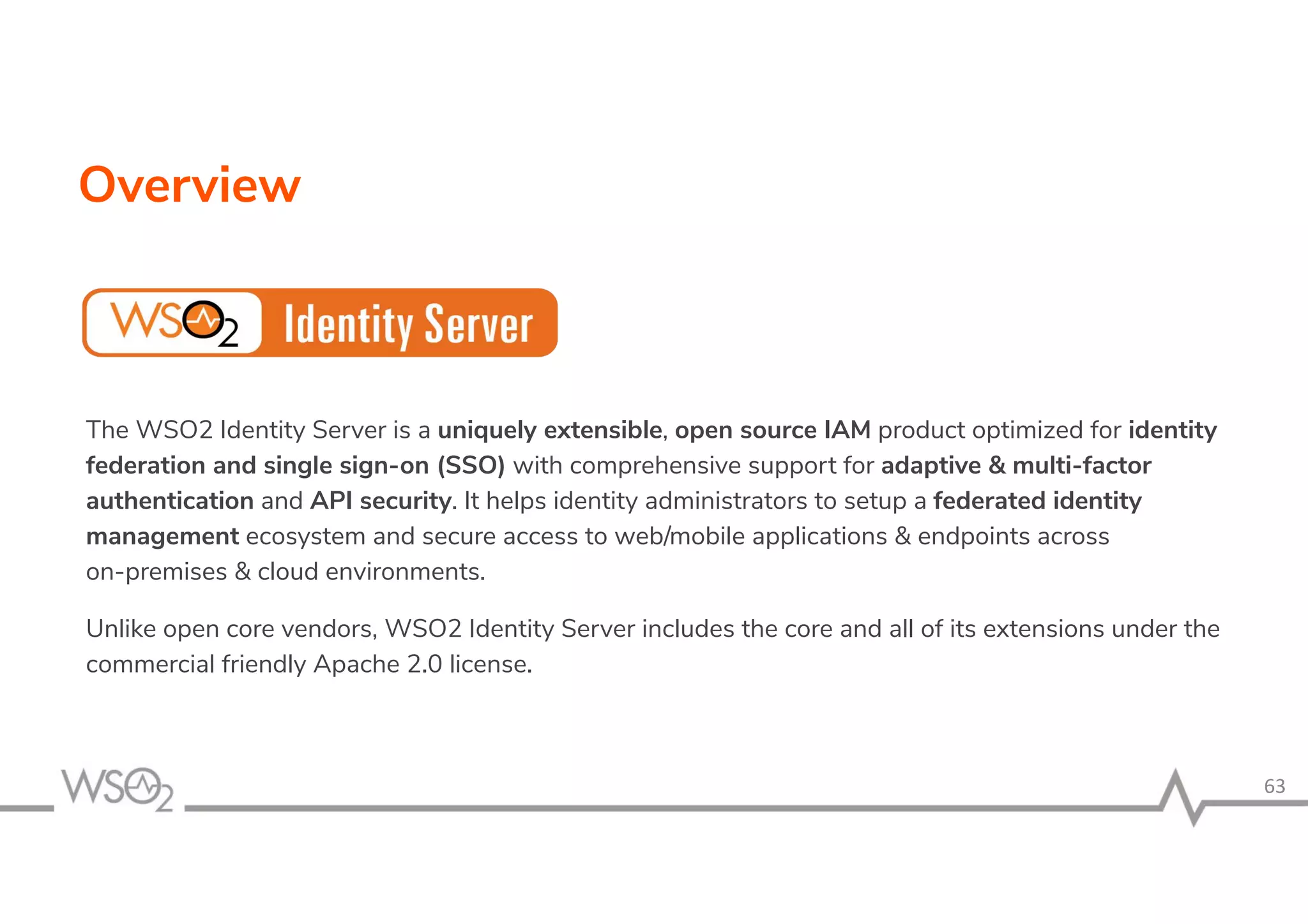 Overview
The WSO2 Identity Server is a uniquely extensible, open source IAM product optimized for identity
federation and single sign-on (SSO) with comprehensive support for adaptive & multi-factor
authentication and API security. It helps identity administrators to setup a federated identity
management ecosystem and secure access to web/mobile applications & endpoints across
on-premises & cloud environments.
Unlike open core vendors, WSO2 Identity Server includes the core and all of its extensions under the
commercial friendly Apache 2.0 license.
 