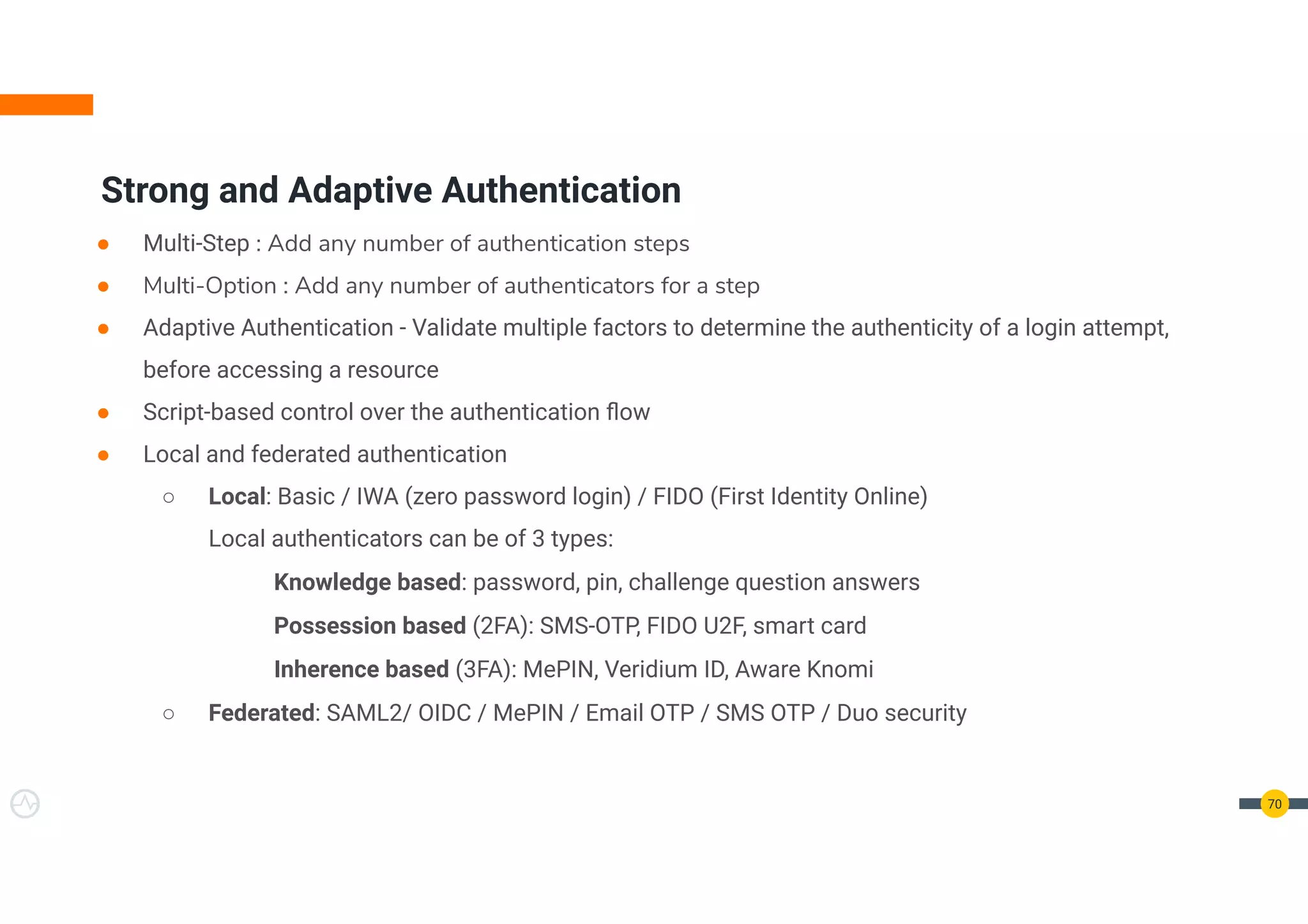 70
● Multi-Step : Add any number of authentication steps
● Multi-Option : Add any number of authenticators for a step
● Adaptive Authentication - Validate multiple factors to determine the authenticity of a login attempt,
before accessing a resource
● Script-based control over the authentication ﬂow
● Local and federated authentication
○ Local: Basic / IWA (zero password login) / FIDO (First Identity Online)
Local authenticators can be of 3 types:
Knowledge based: password, pin, challenge question answers
Possession based (2FA): SMS-OTP, FIDO U2F, smart card
Inherence based (3FA): MePIN, Veridium ID, Aware Knomi
○ Federated: SAML2/ OIDC / MePIN / Email OTP / SMS OTP / Duo security
Strong and Adaptive Authentication
 