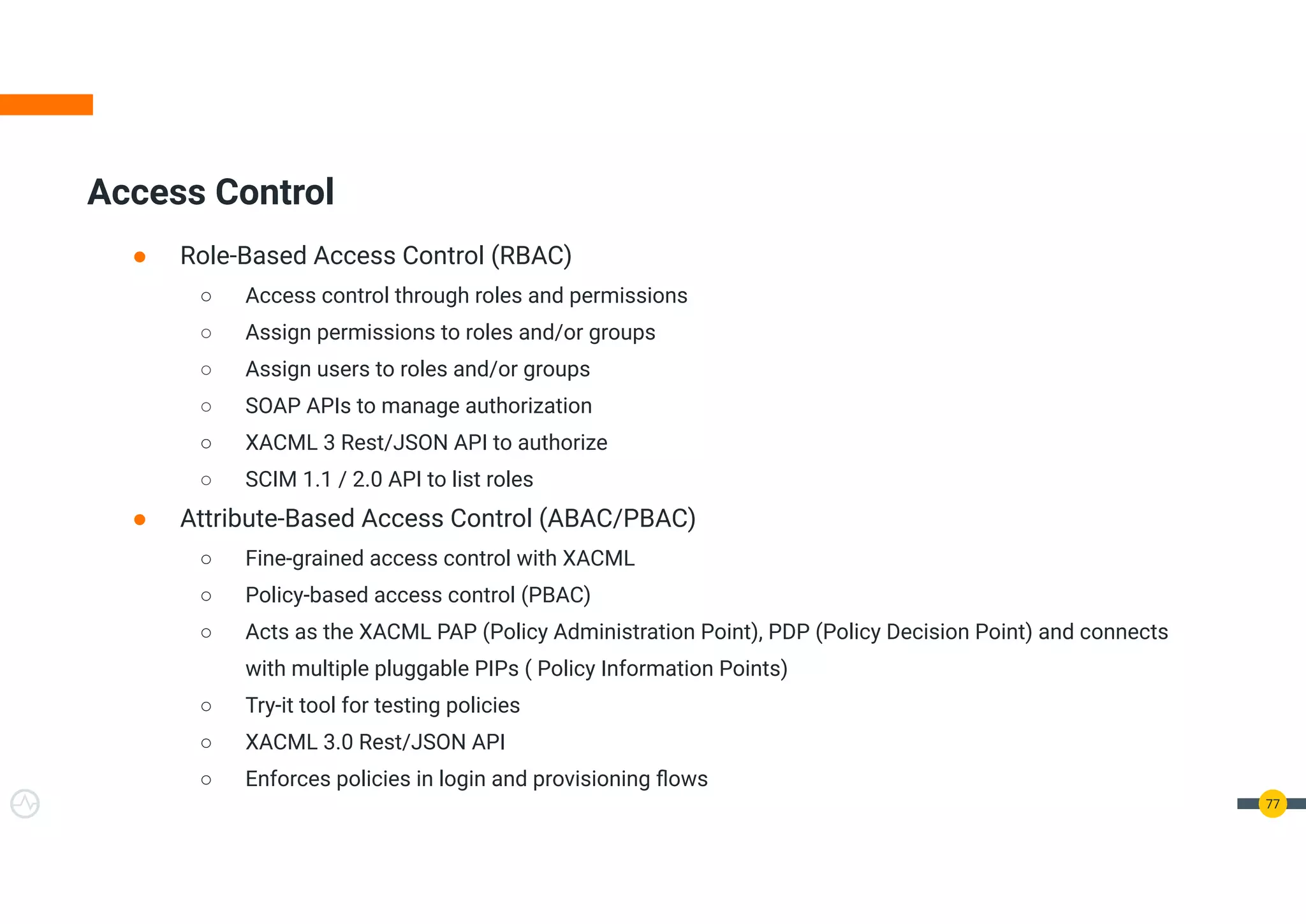 Access Control
● Role-Based Access Control (RBAC)
○ Access control through roles and permissions
○ Assign permissions to roles and/or groups
○ Assign users to roles and/or groups
○ SOAP APIs to manage authorization
○ XACML 3 Rest/JSON API to authorize
○ SCIM 1.1 / 2.0 API to list roles
● Attribute-Based Access Control (ABAC/PBAC)
○ Fine-grained access control with XACML
○ Policy-based access control (PBAC)
○ Acts as the XACML PAP (Policy Administration Point), PDP (Policy Decision Point) and connects
with multiple pluggable PIPs ( Policy Information Points)
○ Try-it tool for testing policies
○ XACML 3.0 Rest/JSON API
○ Enforces policies in login and provisioning ﬂows
77
 