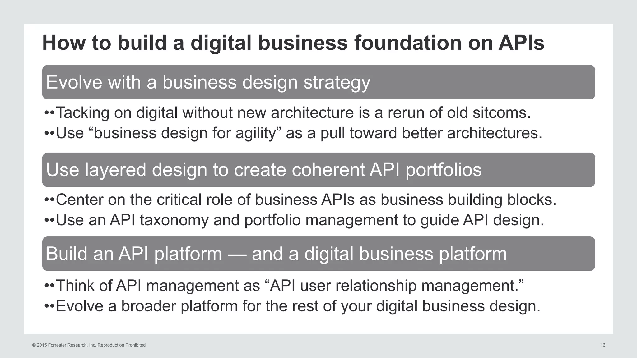 © 2015 Forrester Research, Inc. Reproduction Prohibited 16
How to build a digital business foundation on APIs
••Tacking on digital without new architecture is a rerun of old sitcoms.
••Use “business design for agility” as a pull toward better architectures.
••Center on the critical role of business APIs as business building blocks.
••Use an API taxonomy and portfolio management to guide API design.
••Think of API management as “API user relationship management.”
••Evolve a broader platform for the rest of your digital business design.
Evolve with a business design strategy
Use layered design to create coherent API portfolios
Build an API platform — and a digital business platform
 