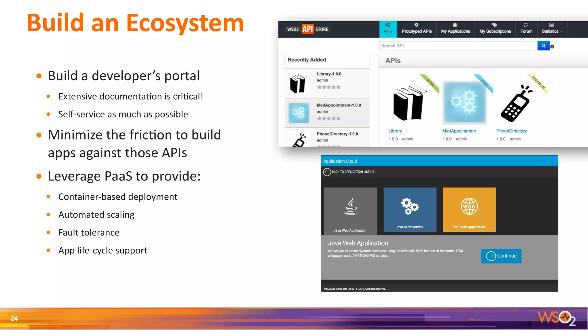 Build	an	Ecosystem
• Build	a	developer’s	portal	
• Extensive	documenta3on	is	cri3cal!	
• Self-service	as	much	as	possible	
• Minimize	the	fric3on	to	build	
apps	against	those	APIs	
• Leverage	PaaS	to	provide:	
• Container-based	deployment	
• Automated	scaling	
• Fault	tolerance	
• App	life-cycle	support
24
 