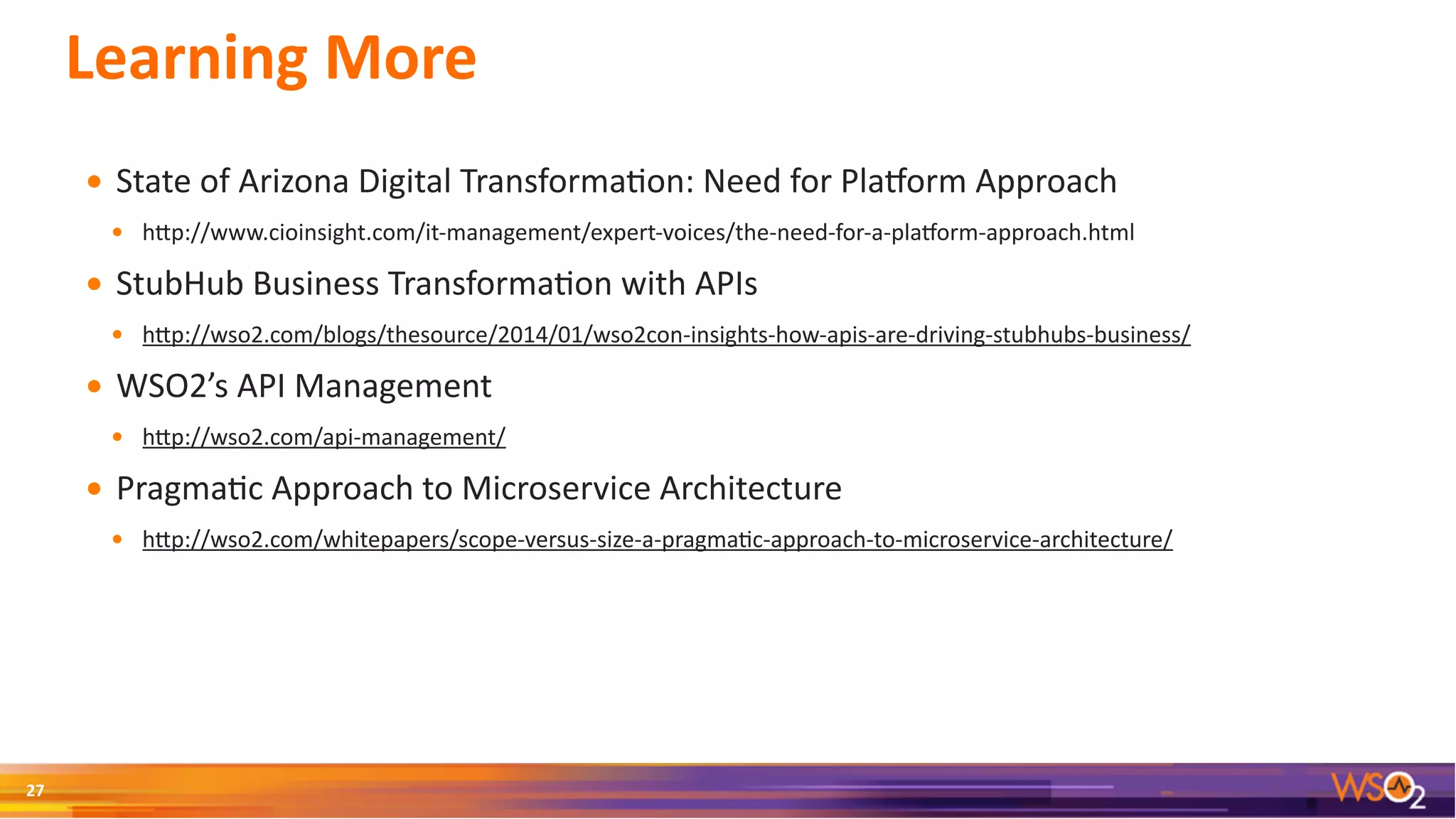 Learning	More
• State	of	Arizona	Digital	Transforma3on:	Need	for	PlaWorm	Approach	
• hSp://www.cioinsight.com/it-management/expert-voices/the-need-for-a-plaWorm-approach.html	
• StubHub	Business	Transforma3on	with	APIs	
• hSp://wso2.com/blogs/thesource/2014/01/wso2con-insights-how-apis-are-driving-stubhubs-business/	
• WSO2’s	API	Management	
• hSp://wso2.com/api-management/	
• Pragma3c	Approach	to	Microservice	Architecture	
• hSp://wso2.com/whitepapers/scope-versus-size-a-pragma3c-approach-to-microservice-architecture/
27
 