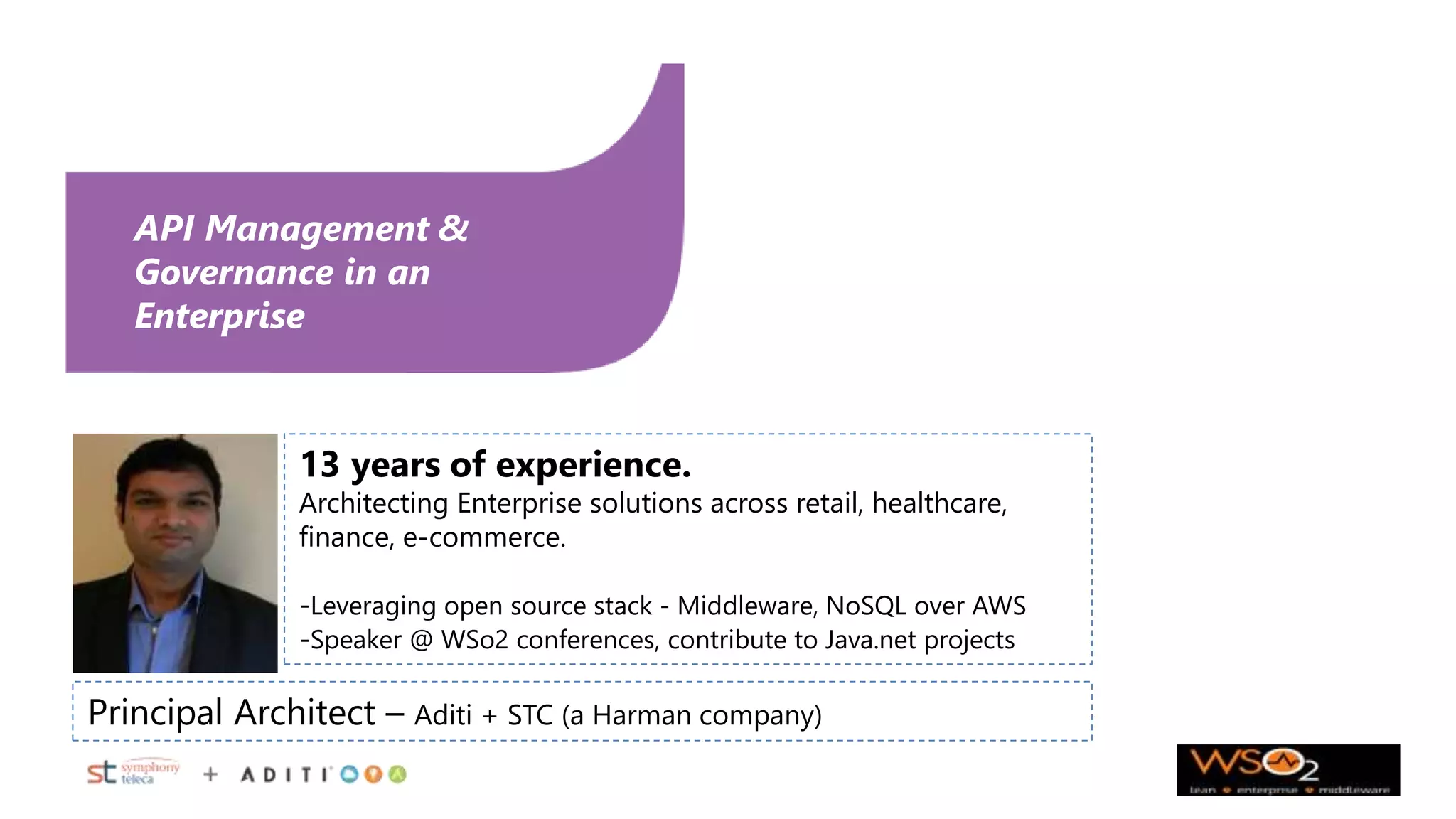 API Management &
Governance in an
Enterprise
30 March 2015
Principal Architect – Aditi + STC (a Harman company)
13 years of experience.
Architecting Enterprise solutions across retail, healthcare,
finance, e-commerce.
-Leveraging open source stack - Middleware, NoSQL over AWS
-Speaker @ WSo2 conferences, contribute to Java.net projects
 