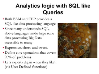 Analytics logic with SQL like
Queries
▪ Both BAM and CEP provides a
SQL like data processing language
▪ Since many understands SQL,
above languages made large scale
data processing Big Data
accessible to many
▪ Expressive, short, and sweet.
▪ Define core operations that covers
90% of problems
▪ Lets experts dig in when they like!
(via User Defined functions)
 