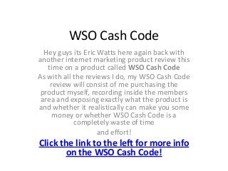 WSO Cash Code
  Hey guys its Eric Watts here again back with
another internet marketing product review this
   time on a product called WSO Cash Code
As with all the reviews I do, my WSO Cash Code
    review will consist of me purchasing the
 product myself, recording inside the members
 area and exposing exactly what the product is
and whether it realistically can make you some
     money or whether WSO Cash Code is a
            completely waste of time
                    and effort!
Click the link to the left for more info
       on the WSO Cash Code!
 