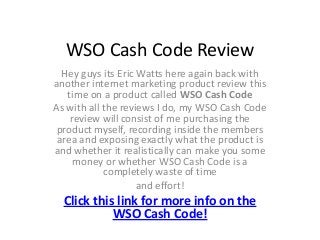 WSO Cash Code Review
  Hey guys its Eric Watts here again back with
another internet marketing product review this
   time on a product called WSO Cash Code
As with all the reviews I do, my WSO Cash Code
    review will consist of me purchasing the
 product myself, recording inside the members
 area and exposing exactly what the product is
and whether it realistically can make you some
     money or whether WSO Cash Code is a
            completely waste of time
                    and effort!
  Click this link for more info on the
            WSO Cash Code!
 