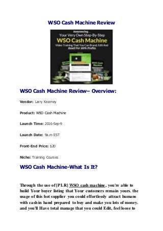 WSO Cash Machine Review
WSO Cash Machine Review– Overview:
Vendor: Larry Kearney
Product: WSO Cash Machine
Launch Time: 2016-Sep-9
Launch Date: 9a.m EST
Front-End Price: $20
Niche: Training Courses
WSO Cash Machine-What Is It?
Through the use of [PLR] WSO cash machine, you're able to
build Your buyer listing that Your customers remain yours. the
usage of this hot supplier you could effortlessly attract humans
with cash in hand prepared to buy and make you lots of money.
and you'll Have total manage that you could Edit, feel loose to
 