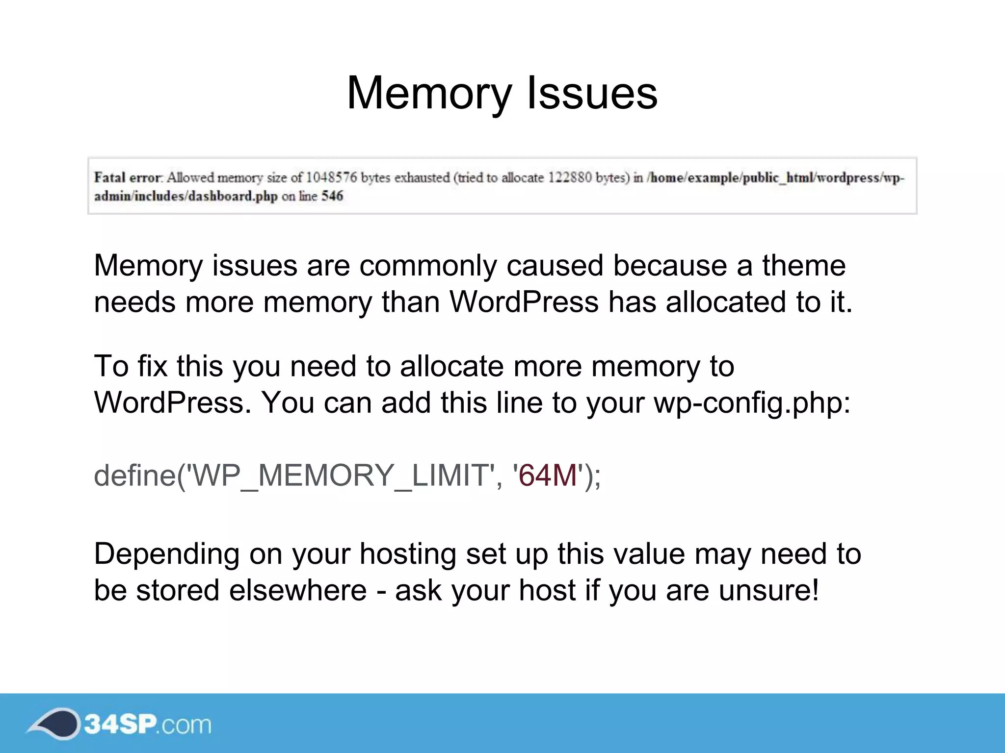 Memory Issues
Memory issues are commonly caused because a theme
needs more memory than WordPress has allocated to it.
To fix this you need to allocate more memory to
WordPress. You can add this line to your wp-config.php:
define('WP_MEMORY_LIMIT', '64M');
Depending on your hosting set up this value may need to
be stored elsewhere - ask your host if you are unsure!
 