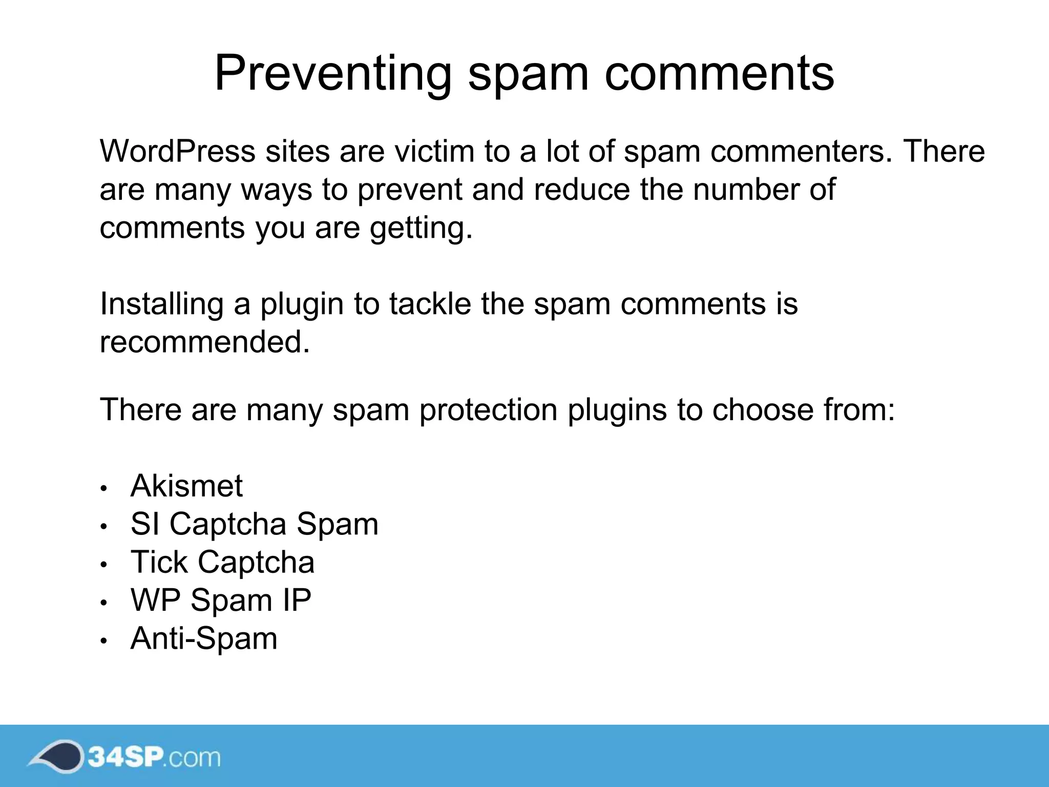 Preventing spam comments
WordPress sites are victim to a lot of spam commenters. There
are many ways to prevent and reduce the number of
comments you are getting.
Installing a plugin to tackle the spam comments is
recommended.
There are many spam protection plugins to choose from:
• Akismet
• SI Captcha Spam
• Tick Captcha
• WP Spam IP
• Anti-Spam
 