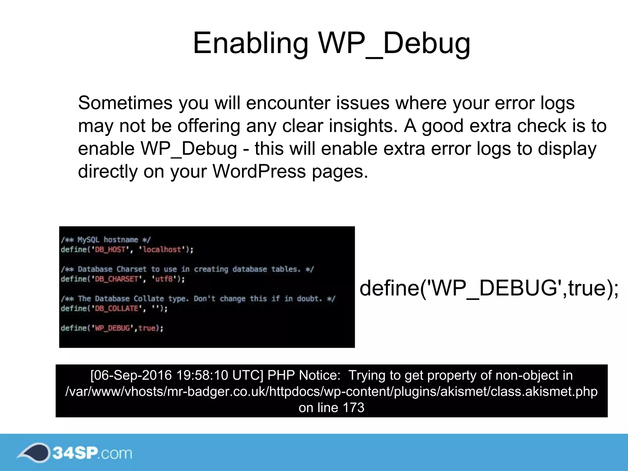 define('WP_DEBUG',true);
[06-Sep-2016 19:58:10 UTC] PHP Notice: Trying to get property of non-object in
/var/www/vhosts/mr-badger.co.uk/httpdocs/wp-content/plugins/akismet/class.akismet.php
on line 173
Enabling WP_Debug
Sometimes you will encounter issues where your error logs
may not be offering any clear insights. A good extra check is to
enable WP_Debug - this will enable extra error logs to display
directly on your WordPress pages.
 
