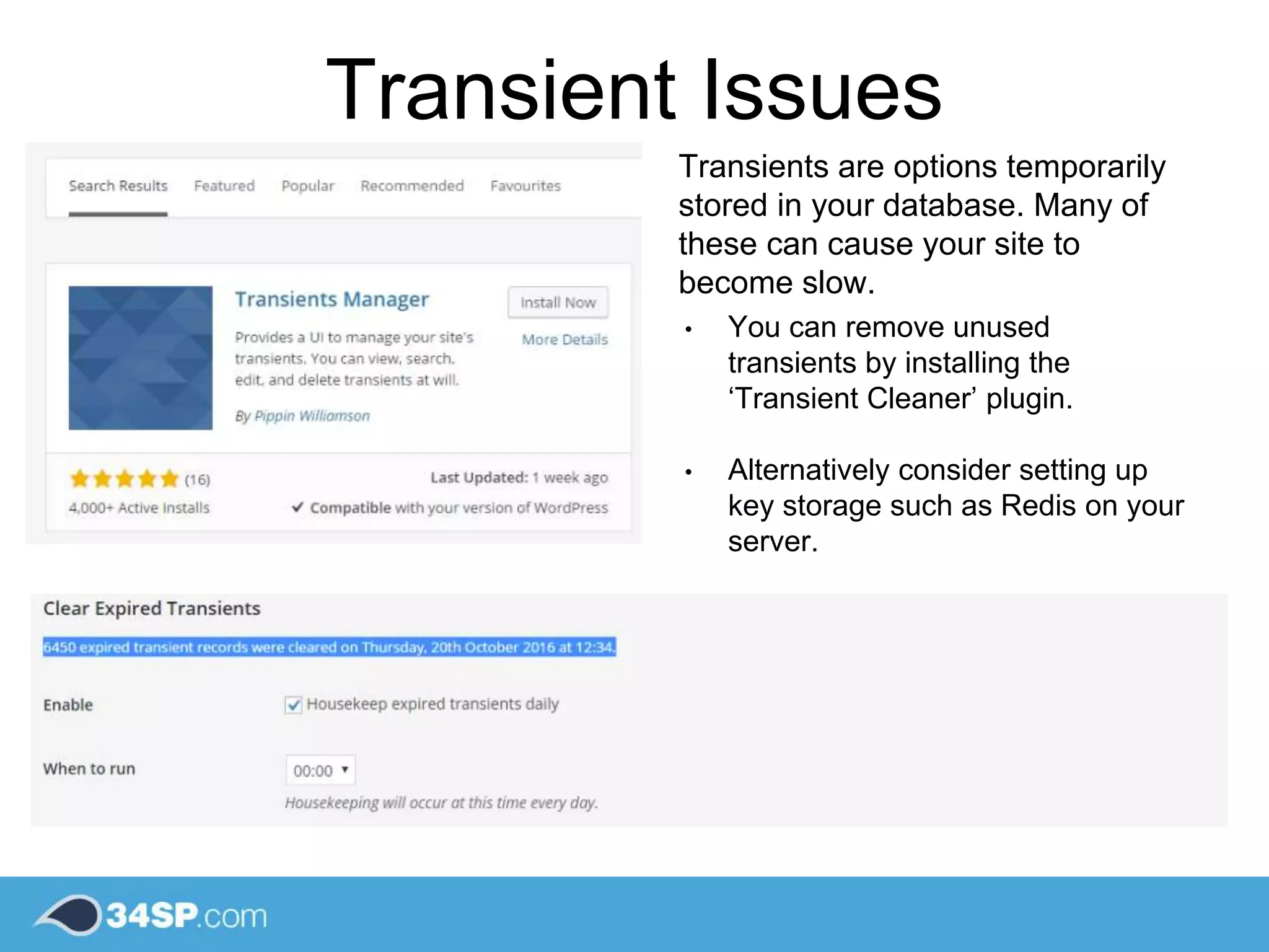 Transient Issues
Transients are options temporarily
stored in your database. Many of
these can cause your site to
become slow.
• You can remove unused
transients by installing the
‘Transient Cleaner’ plugin.
• Alternatively consider setting up
key storage such as Redis on your
server.
 