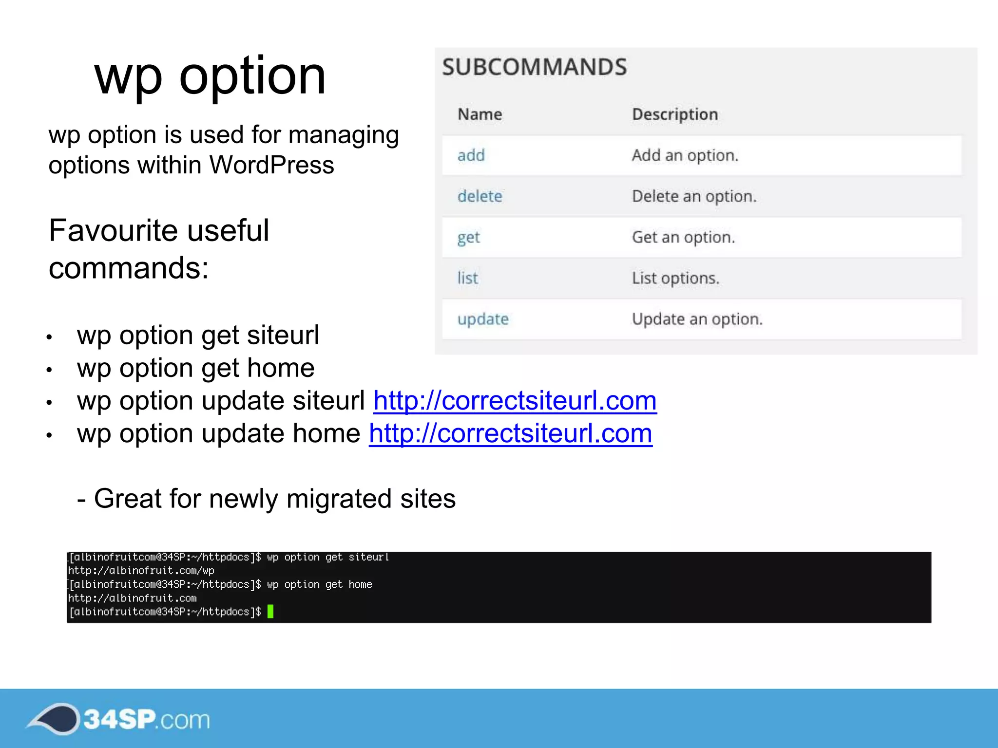 wp option
wp option is used for managing
options within WordPress
Favourite useful
commands:
• wp option get siteurl
• wp option get home
• wp option update siteurl http://correctsiteurl.com
• wp option update home http://correctsiteurl.com
- Great for newly migrated sites
 