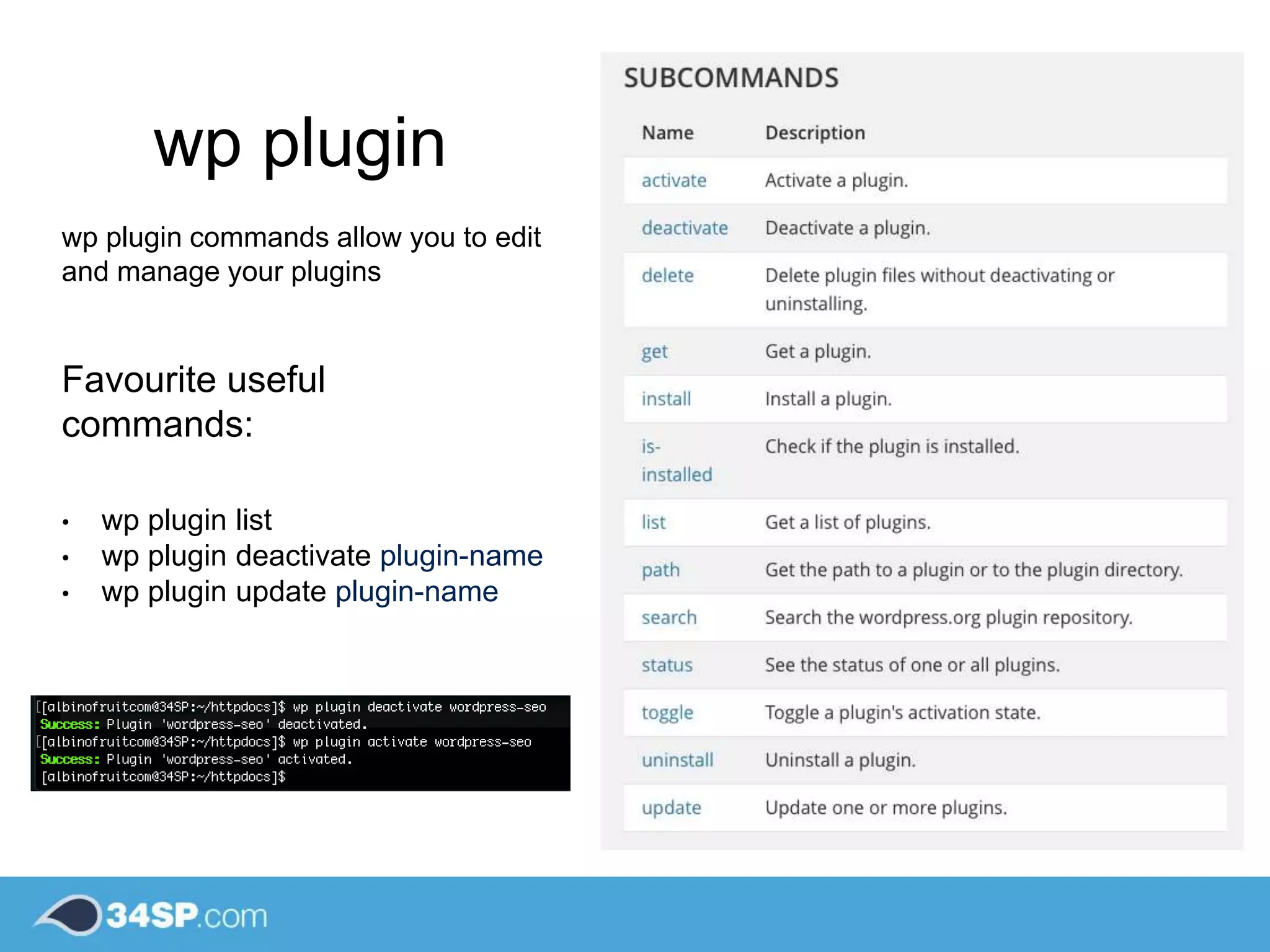 wp plugin
wp plugin commands allow you to edit
and manage your plugins
Favourite useful
commands:
• wp plugin list
• wp plugin deactivate plugin-name
• wp plugin update plugin-name
 