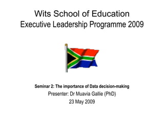Wits School of Education
Executive Leadership Programme 2009




    Seminar 2: The importance of Data decision-making
          Presenter: Dr Muavia Gallie (PhD)
                    23 May 2009
 