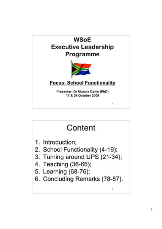 WSoE
       Executive Leadership
           Programme



       Focus: School Functionality
         Presenter: Dr Muavia Gallie (PhD)
              17 & 24 October 2009

                                             1




               Content
                  Content
1.   Introduction;
2.   School Functionality (4-19);
3.   Turning around UPS (21-34);
4.   Teaching (36-66);
5.   Learning (68-76);
6.   Concluding Remarks (78-87).
                                             2




                                                 1
 